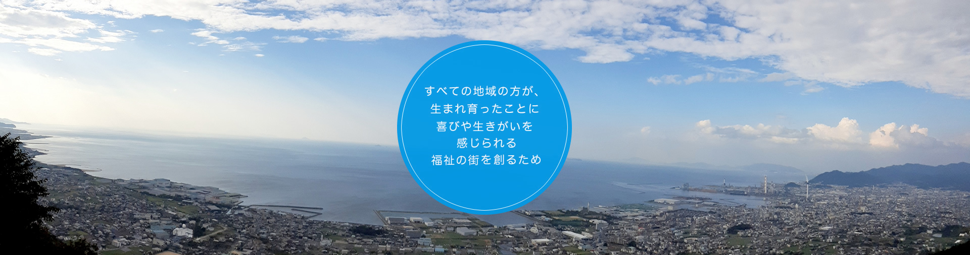 すべての地域の方が、生まれ育ったことに喜びや生きがいを感じられる福祉の街を創るため