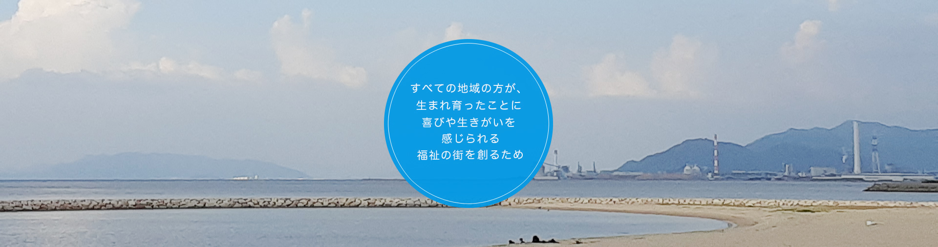 すべての地域の方が、生まれ育ったことに喜びや生きがいを感じられる福祉の街を創るため